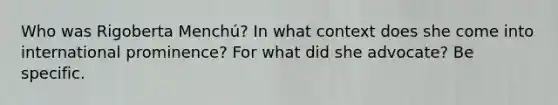 Who was Rigoberta Menchú? In what context does she come into international prominence? For what did she advocate? Be specific.