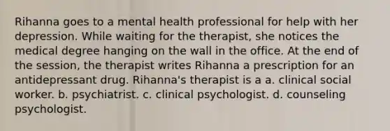 Rihanna goes to a mental health professional for help with her depression. While waiting for the therapist, she notices the medical degree hanging on the wall in the office. At the end of the session, the therapist writes Rihanna a prescription for an antidepressant drug. Rihanna's therapist is a a. clinical social worker. b. psychiatrist. c. clinical psychologist. d. counseling psychologist.