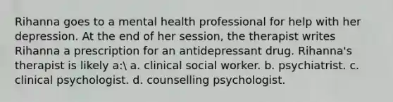 Rihanna goes to a mental health professional for help with her depression. At the end of her session, the therapist writes Rihanna a prescription for an antidepressant drug. Rihanna's therapist is likely a: a. clinical social worker. b. psychiatrist. c. clinical psychologist. d. counselling psychologist.