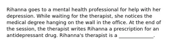 Rihanna goes to a mental health professional for help with her depression. While waiting for the therapist, she notices the medical degree hanging on the wall in the office. At the end of the session, the therapist writes Rihanna a prescription for an antidepressant drug. Rihanna's therapist is a ______________.