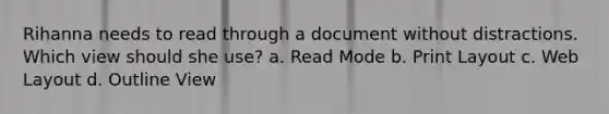 Rihanna needs to read through a document without distractions. Which view should she use? a. Read Mode b. Print Layout c. Web Layout d. Outline View