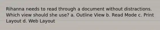 Rihanna needs to read through a document without distractions. Which view should she use? a. Outline View b. Read Mode c. Print Layout d. Web Layout