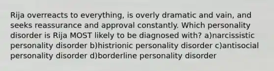 Rija overreacts to everything, is overly dramatic and vain, and seeks reassurance and approval constantly. Which personality disorder is Rija MOST likely to be diagnosed with? a)narcissistic personality disorder b)histrionic personality disorder c)antisocial personality disorder d)borderline personality disorder