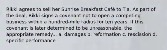 Rikki agrees to sell her Sunrise Breakfast Café to Tia. As part of the deal, Rikki signs a covenant not to open a competing business within a hundred-mile radius for ten years. If this covenant is later determined to be unreasonable, the appropriate remedy... a. damages b. reformation c. rescission d. specific performance