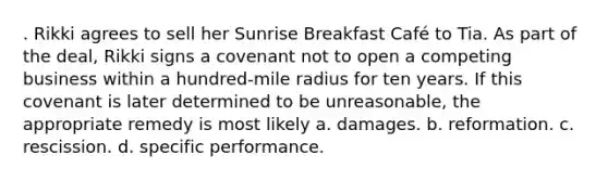 . Rikki agrees to sell her Sunrise Breakfast Café to Tia. As part of the deal, Rikki signs a covenant not to open a competing business within a hundred-mile radius for ten years. If this covenant is later determined to be unreasonable, the appropriate remedy is most likely a. damages. b. reformation. c. rescission. d. specific performance.