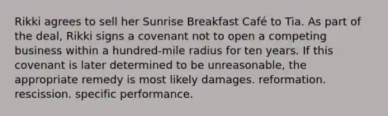 Rikki agrees to sell her Sunrise Breakfast Café to Tia. As part of the deal, Rikki signs a covenant not to open a competing business within a hundred-mile radius for ten years. If this covenant is later determined to be unreasonable, the appropriate remedy is most likely ​damages. ​reformation. ​rescission. ​specific performance.