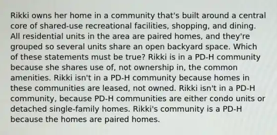 Rikki owns her home in a community that's built around a central core of shared-use recreational facilities, shopping, and dining. All residential units in the area are paired homes, and they're grouped so several units share an open backyard space. Which of these statements must be true? Rikki is in a PD-H community because she shares use of, not ownership in, the common amenities. Rikki isn't in a PD-H community because homes in these communities are leased, not owned. Rikki isn't in a PD-H community, because PD-H communities are either condo units or detached single-family homes. Rikki's community is a PD-H because the homes are paired homes.