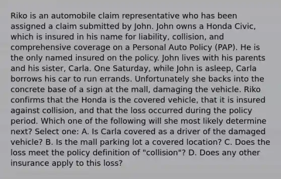 Riko is an automobile claim representative who has been assigned a claim submitted by John. John owns a Honda Civic, which is insured in his name for liability, collision, and comprehensive coverage on a Personal Auto Policy (PAP). He is the only named insured on the policy. John lives with his parents and his sister, Carla. One Saturday, while John is asleep, Carla borrows his car to run errands. Unfortunately she backs into the concrete base of a sign at the mall, damaging the vehicle. Riko confirms that the Honda is the covered vehicle, that it is insured against collision, and that the loss occurred during the policy period. Which one of the following will she most likely determine next? Select one: A. Is Carla covered as a driver of the damaged vehicle? B. Is the mall parking lot a covered location? C. Does the loss meet the policy definition of "collision"? D. Does any other insurance apply to this loss?