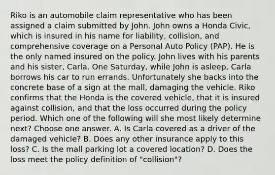 Riko is an automobile claim representative who has been assigned a claim submitted by John. John owns a Honda Civic, which is insured in his name for liability, collision, and comprehensive coverage on a Personal Auto Policy (PAP). He is the only named insured on the policy. John lives with his parents and his sister, Carla. One Saturday, while John is asleep, Carla borrows his car to run errands. Unfortunately she backs into the concrete base of a sign at the mall, damaging the vehicle. Riko confirms that the Honda is the covered vehicle, that it is insured against collision, and that the loss occurred during the policy period. Which one of the following will she most likely determine next? Choose one answer. A. Is Carla covered as a driver of the damaged vehicle? B. Does any other insurance apply to this loss? C. Is the mall parking lot a covered location? D. Does the loss meet the policy definition of "collision"?