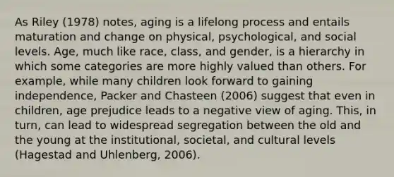 As Riley (1978) notes, aging is a lifelong process and entails maturation and change on physical, psychological, and social levels. Age, much like race, class, and gender, is a hierarchy in which some categories are more highly valued than others. For example, while many children look forward to gaining independence, Packer and Chasteen (2006) suggest that even in children, age prejudice leads to a negative view of aging. This, in turn, can lead to widespread segregation between the old and the young at the institutional, societal, and cultural levels (Hagestad and Uhlenberg, 2006).