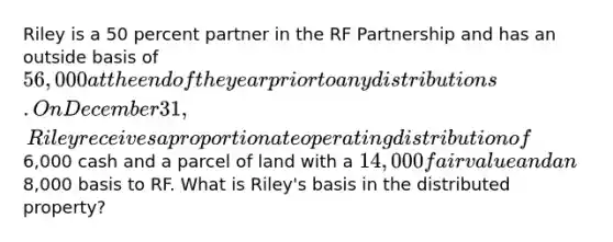 Riley is a 50 percent partner in the RF Partnership and has an outside basis of 56,000 at the end of the year prior to any distributions. On December 31, Riley receives a proportionate operating distribution of6,000 cash and a parcel of land with a 14,000 fair value and an8,000 basis to RF. What is Riley's basis in the distributed property?