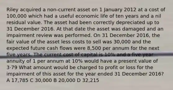 Riley acquired a non-current asset on 1 January 2012 at a cost of 100,000 which had a useful economic life of ten years and a nil residual value. The asset had been correctly depreciated up to 31 December 2016. At that date the asset was damaged and an impairment review was performed. On 31 December 2016, the fair value of the asset less costs to sell was 30,000 and the expected future cash flows were 8,500 per annum for the next five years. The current cost of capital is 10% and a five year annuity of 1 per annum at 10% would have a present value of 3·79 What amount would be charged to profit or loss for the impairment of this asset for the year ended 31 December 2016? A 17,785 C 30,000 B 20,000 D 32,215