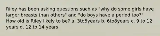 Riley has been asking questions such as "why do some girls have larger breasts than others" and "do boys have a period too?" How old is Riley likely to be? a. 3to5years b. 6to8years c. 9 to 12 years d. 12 to 14 years