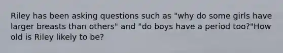 Riley has been asking questions such as "why do some girls have larger breasts than others" and "do boys have a period too?"How old is Riley likely to be?