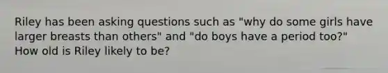 Riley has been asking questions such as "why do some girls have larger breasts than others" and "do boys have a period too?" How old is Riley likely to be?