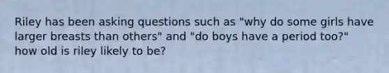 Riley has been asking questions such as "why do some girls have larger breasts than others" and "do boys have a period too?" how old is riley likely to be?