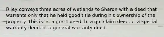 Riley conveys three acres of wetlands to Sharon with a deed that warrants only that he held good title during his ownership of the property. This is: a. a grant deed. b. a quitclaim deed. c. a special warranty deed. d. a general warranty deed.