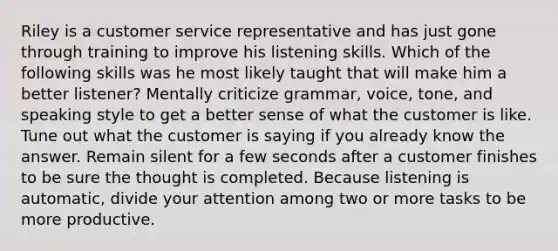 Riley is a customer service representative and has just gone through training to improve his listening skills. Which of the following skills was he most likely taught that will make him a better listener? Mentally criticize grammar, voice, tone, and speaking style to get a better sense of what the customer is like. Tune out what the customer is saying if you already know the answer. Remain silent for a few seconds after a customer finishes to be sure the thought is completed. Because listening is automatic, divide your attention among two or more tasks to be more productive.