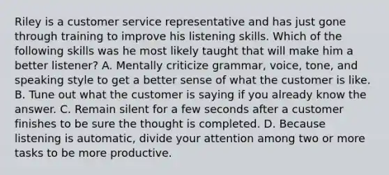 Riley is a customer service representative and has just gone through training to improve his listening skills. Which of the following skills was he most likely taught that will make him a better listener? A. Mentally criticize grammar, voice, tone, and speaking style to get a better sense of what the customer is like. B. Tune out what the customer is saying if you already know the answer. C. Remain silent for a few seconds after a customer finishes to be sure the thought is completed. D. Because listening is automatic, divide your attention among two or more tasks to be more productive.