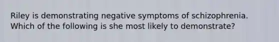 Riley is demonstrating negative symptoms of schizophrenia. Which of the following is she most likely to demonstrate?