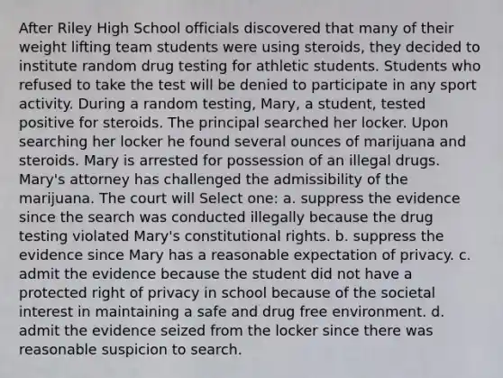 After Riley High School officials discovered that many of their weight lifting team students were using steroids, they decided to institute random drug testing for athletic students. Students who refused to take the test will be denied to participate in any sport activity. During a random testing, Mary, a student, tested positive for steroids. The principal searched her locker. Upon searching her locker he found several ounces of marijuana and steroids. Mary is arrested for possession of an illegal drugs. Mary's attorney has challenged the admissibility of the marijuana. The court will Select one: a. suppress the evidence since the search was conducted illegally because the drug testing violated Mary's constitutional rights. b. suppress the evidence since Mary has a reasonable expectation of privacy. c. admit the evidence because the student did not have a protected right of privacy in school because of the societal interest in maintaining a safe and drug free environment. d. admit the evidence seized from the locker since there was reasonable suspicion to search.