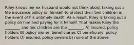 Riley knows her ex-husband would not think about taking out a life insurance policy on himself to protect their two children in the event of his untimely death. As a result, Riley is taking out a policy on him and paying for it herself. That makes Riley the ________ and her children are the ________. A) insured, policy holders B) policy owner, beneficiaries C) beneficiary, policy holders D) insured, policy owners E) none of the above