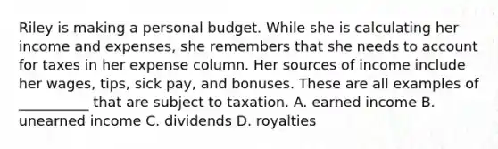 Riley is making a personal budget. While she is calculating her income and expenses, she remembers that she needs to account for taxes in her expense column. Her sources of income include her wages, tips, sick pay, and bonuses. These are all examples of __________ that are subject to taxation. A. earned income B. unearned income C. dividends D. royalties