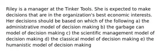 Riley is a manager at the Tinker Tools. She is expected to make decisions that are in the organization's best economic interests. Her decisions should be based on which of the following a) the administrative model of decision making b) the garbage can model of decision making c) the scientific management model of decision making d) the classical model of decision making e) the humanistic model of decision making