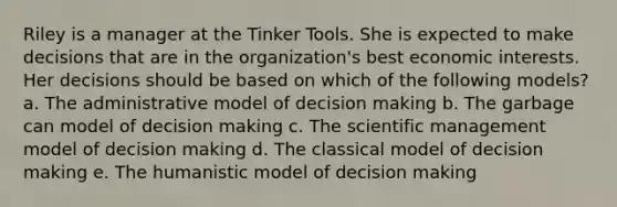 Riley is a manager at the Tinker Tools. She is expected to make decisions that are in the organization's best economic interests. Her decisions should be based on which of the following models? a. The administrative model of decision making b. The garbage can model of decision making c. The scientific management model of decision making d. The classical model of decision making e. The humanistic model of decision making