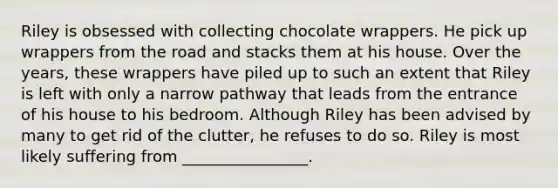 Riley is obsessed with collecting chocolate wrappers. He pick up wrappers from the road and stacks them at his house. Over the years, these wrappers have piled up to such an extent that Riley is left with only a narrow pathway that leads from the entrance of his house to his bedroom. Although Riley has been advised by many to get rid of the clutter, he refuses to do so. Riley is most likely suffering from ________________.