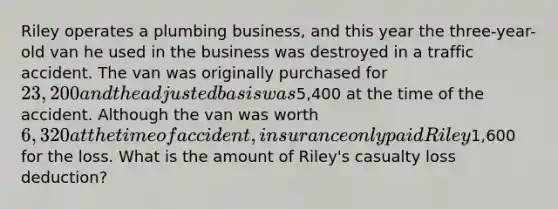 Riley operates a plumbing business, and this year the three-year-old van he used in the business was destroyed in a traffic accident. The van was originally purchased for 23,200 and the adjusted basis was5,400 at the time of the accident. Although the van was worth 6,320 at the time of accident, insurance only paid Riley1,600 for the loss. What is the amount of Riley's casualty loss deduction?