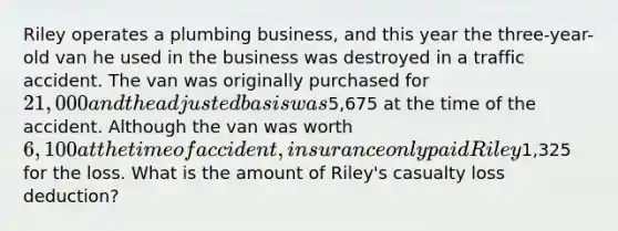 Riley operates a plumbing business, and this year the three-year-old van he used in the business was destroyed in a traffic accident. The van was originally purchased for 21,000 and the adjusted basis was5,675 at the time of the accident. Although the van was worth 6,100 at the time of accident, insurance only paid Riley1,325 for the loss. What is the amount of Riley's casualty loss deduction?