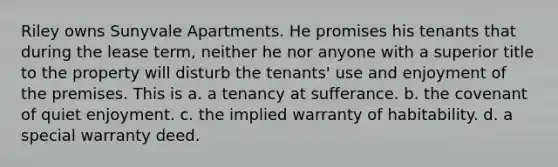 Riley owns Sunyvale Apartments. He promises his tenants that during the lease term, neither he nor anyone with a superior title to the property will disturb the tenants' use and enjoyment of the premises. This is a. a tenancy at sufferance. b. the covenant of quiet enjoyment. c. the implied warranty of habitability. d. a special warranty deed.