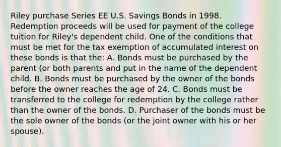 Riley purchase Series EE U.S. Savings Bonds in 1998. Redemption proceeds will be used for payment of the college tuition for Riley's dependent child. One of the conditions that must be met for the tax exemption of accumulated interest on these bonds is that the: A. Bonds must be purchased by the parent (or both parents and put in the name of the dependent child. B. Bonds must be purchased by the owner of the bonds before the owner reaches the age of 24. C. Bonds must be transferred to the college for redemption by the college rather than the owner of the bonds. D. Purchaser of the bonds must be the sole owner of the bonds (or the joint owner with his or her spouse).