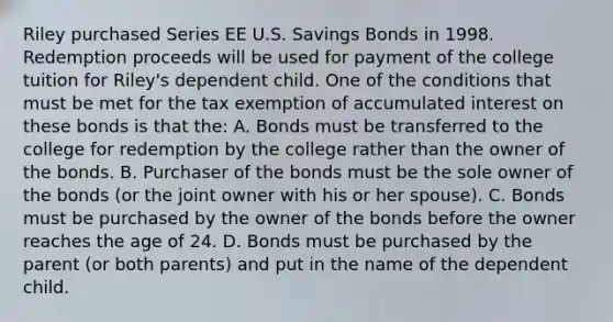 Riley purchased Series EE U.S. Savings Bonds in 1998. Redemption proceeds will be used for payment of the college tuition for Riley's dependent child. One of the conditions that must be met for the tax exemption of accumulated interest on these bonds is that the: A. Bonds must be transferred to the college for redemption by the college rather than the owner of the bonds. B. Purchaser of the bonds must be the sole owner of the bonds (or the joint owner with his or her spouse). C. Bonds must be purchased by the owner of the bonds before the owner reaches the age of 24. D. Bonds must be purchased by the parent (or both parents) and put in the name of the dependent child.