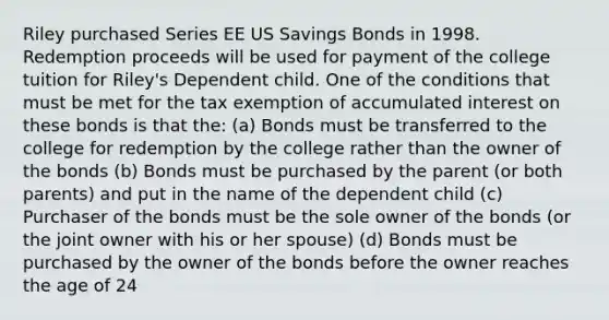 Riley purchased Series EE US Savings Bonds in 1998. Redemption proceeds will be used for payment of the college tuition for Riley's Dependent child. One of the conditions that must be met for the tax exemption of accumulated interest on these bonds is that the: (a) Bonds must be transferred to the college for redemption by the college rather than the owner of the bonds (b) Bonds must be purchased by the parent (or both parents) and put in the name of the dependent child (c) Purchaser of the bonds must be the sole owner of the bonds (or the joint owner with his or her spouse) (d) Bonds must be purchased by the owner of the bonds before the owner reaches the age of 24