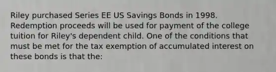 Riley purchased Series EE US Savings Bonds in 1998. Redemption proceeds will be used for payment of the college tuition for Riley's dependent child. One of the conditions that must be met for the tax exemption of accumulated interest on these bonds is that the: