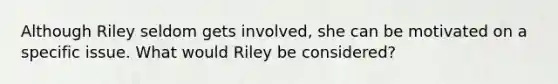 Although Riley seldom gets involved, she can be motivated on a specific issue. What would Riley be considered?