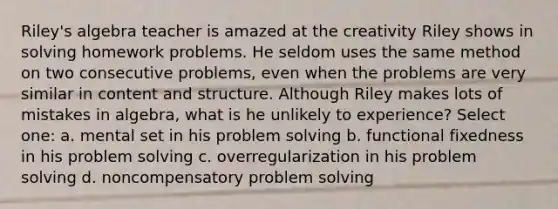 Riley's algebra teacher is amazed at the creativity Riley shows in solving homework problems. He seldom uses the same method on two consecutive problems, even when the problems are very similar in content and structure. Although Riley makes lots of mistakes in algebra, what is he unlikely to experience? Select one: a. mental set in his problem solving b. functional fixedness in his problem solving c. overregularization in his problem solving d. noncompensatory problem solving