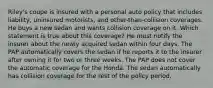 Riley's coupe is insured with a personal auto policy that includes liability, uninsured motorists, and other-than-collision coverages. He buys a new sedan and wants collision coverage on it. Which statement is true about this coverage? He must notify the insurer about the newly acquired sedan within four days. The PAP automatically covers the sedan if he reports it to the insurer after owning it for two or three weeks. The PAP does not cover the automatic coverage for the Honda. The sedan automatically has collision coverage for the rest of the policy period.