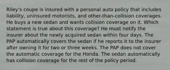 Riley's coupe is insured with a personal auto policy that includes liability, uninsured motorists, and other-than-collision coverages. He buys a new sedan and wants collision coverage on it. Which statement is true about this coverage? He must notify the insurer about the newly acquired sedan within four days. The PAP automatically covers the sedan if he reports it to the insurer after owning it for two or three weeks. The PAP does not cover the automatic coverage for the Honda. The sedan automatically has collision coverage for the rest of the policy period.