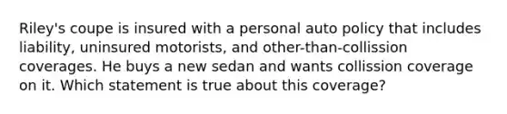 Riley's coupe is insured with a personal auto policy that includes liability, uninsured motorists, and other-than-collission coverages. He buys a new sedan and wants collission coverage on it. Which statement is true about this coverage?