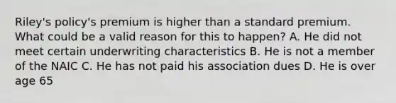 Riley's policy's premium is higher than a standard premium. What could be a valid reason for this to happen? A. He did not meet certain underwriting characteristics B. He is not a member of the NAIC C. He has not paid his association dues D. He is over age 65