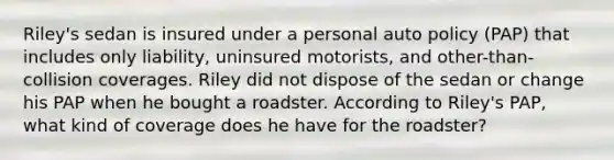 Riley's sedan is insured under a personal auto policy (PAP) that includes only liability, uninsured motorists, and other-than-collision coverages. Riley did not dispose of the sedan or change his PAP when he bought a roadster. According to Riley's PAP, what kind of coverage does he have for the roadster?