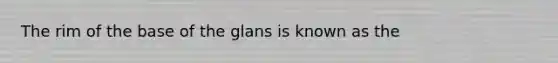 The rim of the base of the glans is known as the