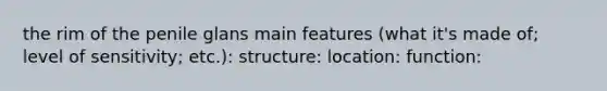 the rim of the penile glans main features (what it's made of; level of sensitivity; etc.): structure: location: function: