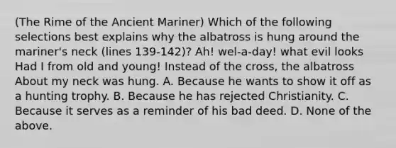 (The Rime of the Ancient Mariner) Which of the following selections best explains why the albatross is hung around the mariner's neck (lines 139-142)? Ah! wel-a-day! what evil looks Had I from old and young! Instead of the cross, the albatross About my neck was hung. A. Because he wants to show it off as a hunting trophy. B. Because he has rejected Christianity. C. Because it serves as a reminder of his bad deed. D. None of the above.