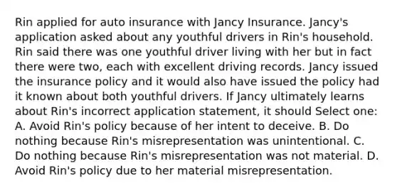 Rin applied for auto insurance with Jancy Insurance. Jancy's application asked about any youthful drivers in Rin's household. Rin said there was one youthful driver living with her but in fact there were two, each with excellent driving records. Jancy issued the insurance policy and it would also have issued the policy had it known about both youthful drivers. If Jancy ultimately learns about Rin's incorrect application statement, it should Select one: A. Avoid Rin's policy because of her intent to deceive. B. Do nothing because Rin's misrepresentation was unintentional. C. Do nothing because Rin's misrepresentation was not material. D. Avoid Rin's policy due to her material misrepresentation.