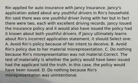 Rin applied for auto insurance with Jancy Insurance. Jancy's application asked about any youthful drivers in Rin's household. Rin said there was one youthful driver living with her but in fact there were two, each with excellent driving records. Jancy issued the insurance policy and it would also have issued the policy had it known about both youthful drivers. If Jancy ultimately learns about Rin's incorrect application statement, it should Select one: A. Avoid Rin's policy because of her intent to deceive. B. Avoid Rin's policy due to her material misrepresentation. C. Do nothing because Rin's misrepresentation was not material.Correct. The test of materiality is whether the policy would have been issued had the applicant told the truth. In this case, the policy would have been issued. D. Do nothing because Rin's misrepresentation was unintentional.