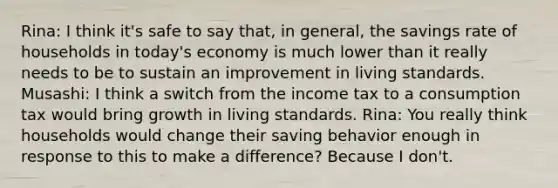 Rina: I think it's safe to say that, in general, the savings rate of households in today's economy is much lower than it really needs to be to sustain an improvement in living standards. Musashi: I think a switch from the income tax to a consumption tax would bring growth in living standards. Rina: You really think households would change their saving behavior enough in response to this to make a difference? Because I don't.